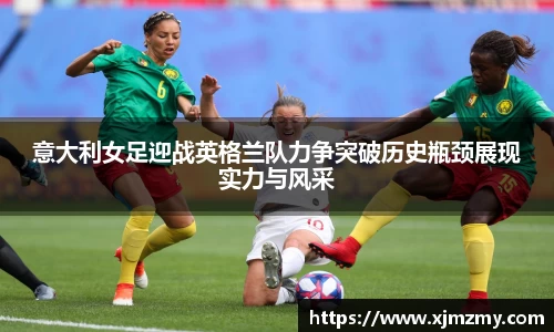 意大利女足迎战英格兰队力争突破历史瓶颈展现实力与风采